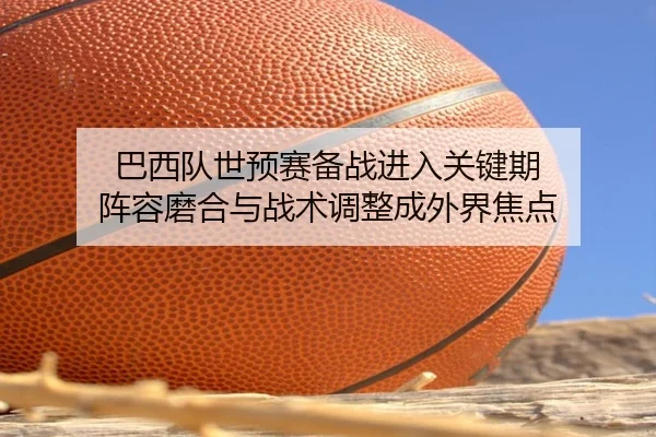 巴西队世预赛备战进入关键期 阵容磨合与战术调整成外界焦点